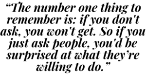 A graphic that says "The number one thing to remember is: if you don't ask, you won't get. So if you just ask people, you'd be surprised at what they're willing to do."